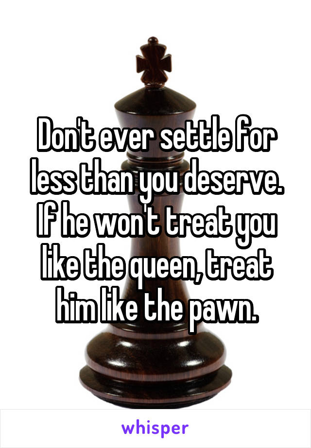 Don't ever settle for less than you deserve. If he won't treat you like the queen, treat him like the pawn.