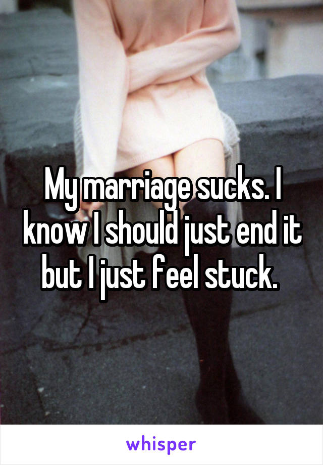 My marriage sucks. I know I should just end it but I just feel stuck. 