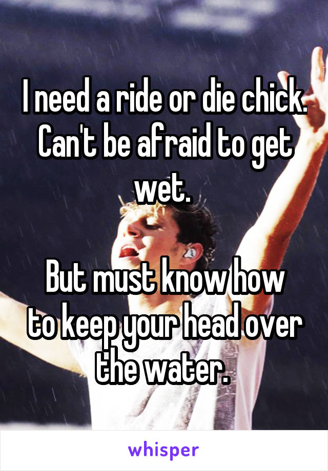 I need a ride or die chick. Can't be afraid to get wet. 

But must know how to keep your head over the water. 