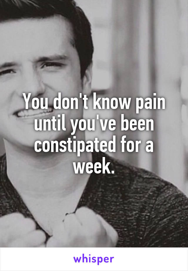 You don't know pain until you've been constipated for a week.