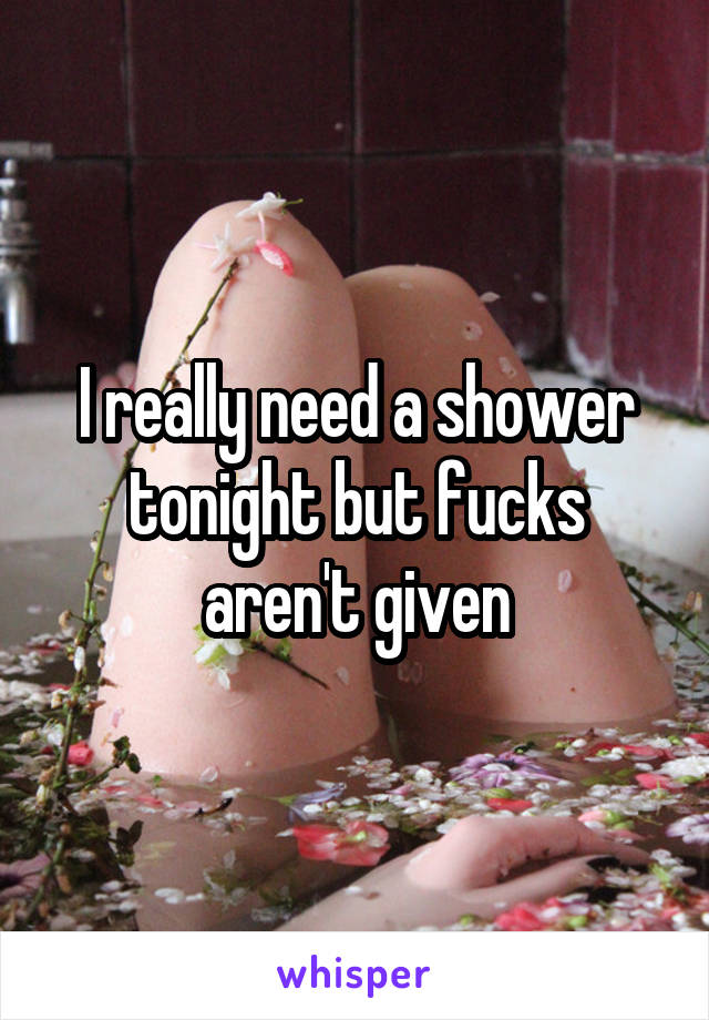 I really need a shower tonight but fucks aren't given