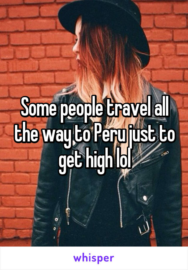 Some people travel all the way to Peru just to get high lol