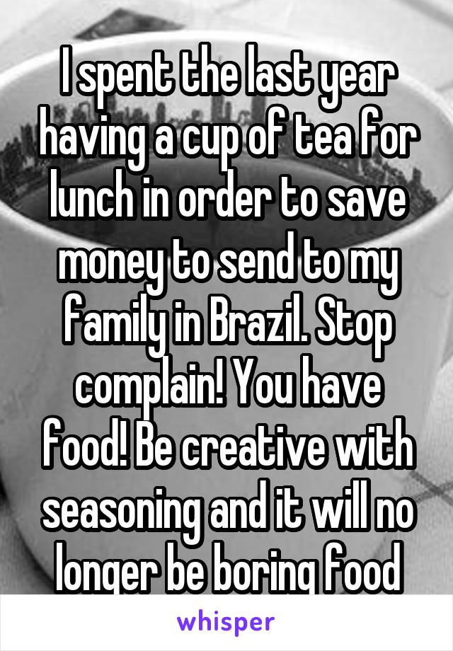 I spent the last year having a cup of tea for lunch in order to save money to send to my family in Brazil. Stop complain! You have food! Be creative with seasoning and it will no longer be boring food