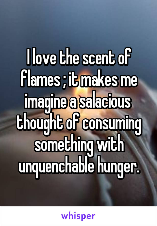 I love the scent of flames ; it makes me imagine a salacious  thought of consuming something with unquenchable hunger.