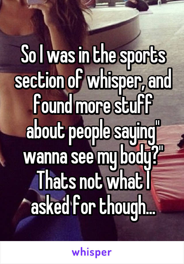 So I was in the sports section of whisper, and found more stuff about people saying" wanna see my body?"
Thats not what I asked for though...