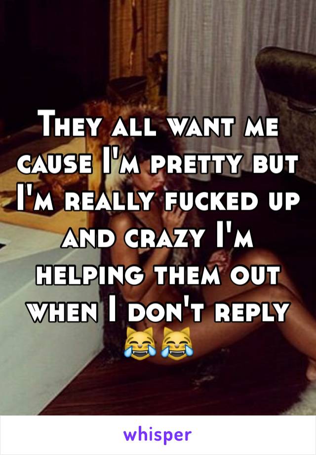 They all want me cause I'm pretty but I'm really fucked up and crazy I'm helping them out when I don't reply 😹😹