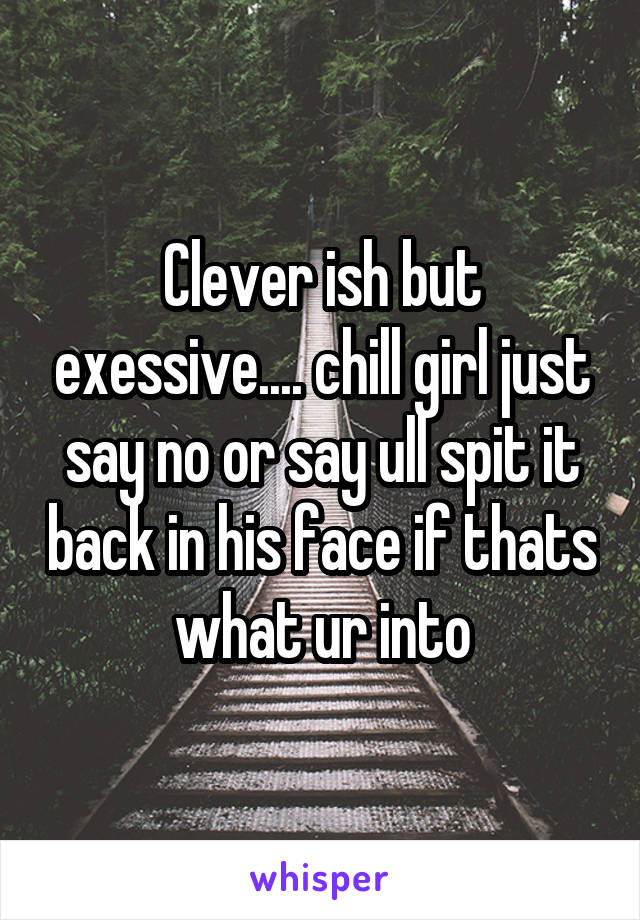 Clever ish but exessive.... chill girl just say no or say ull spit it back in his face if thats what ur into