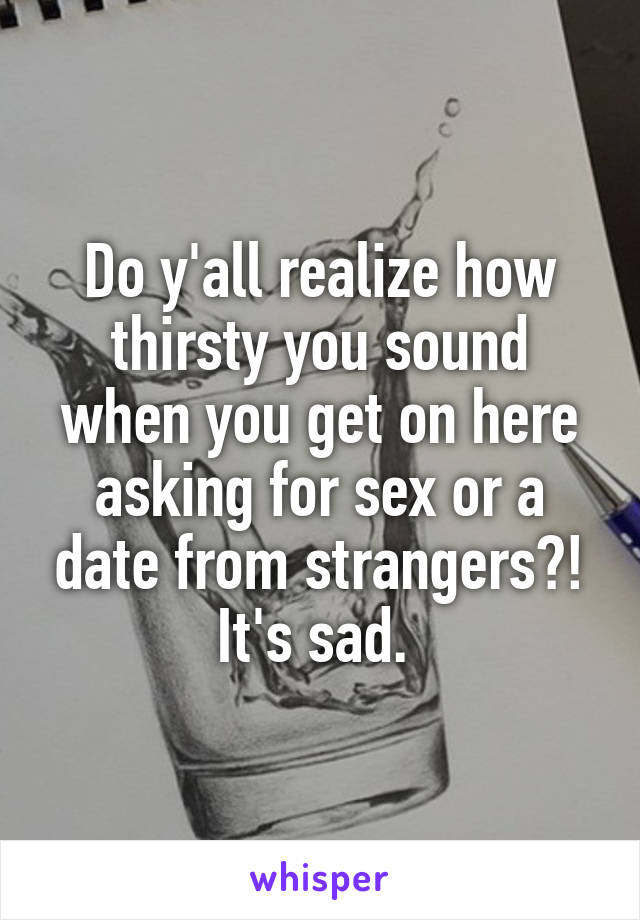 Do y'all realize how thirsty you sound when you get on here asking for sex or a date from strangers?! It's sad. 