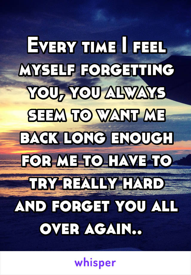 Every time I feel myself forgetting you, you always seem to want me back long enough for me to have to try really hard and forget you all over again..  