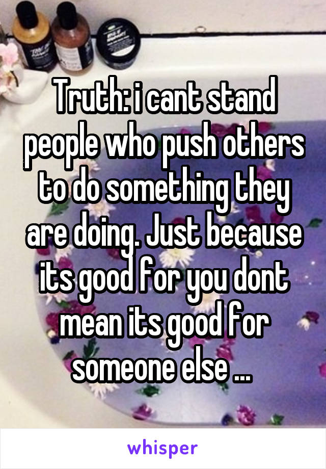 Truth: i cant stand people who push others to do something they are doing. Just because its good for you dont mean its good for someone else ... 