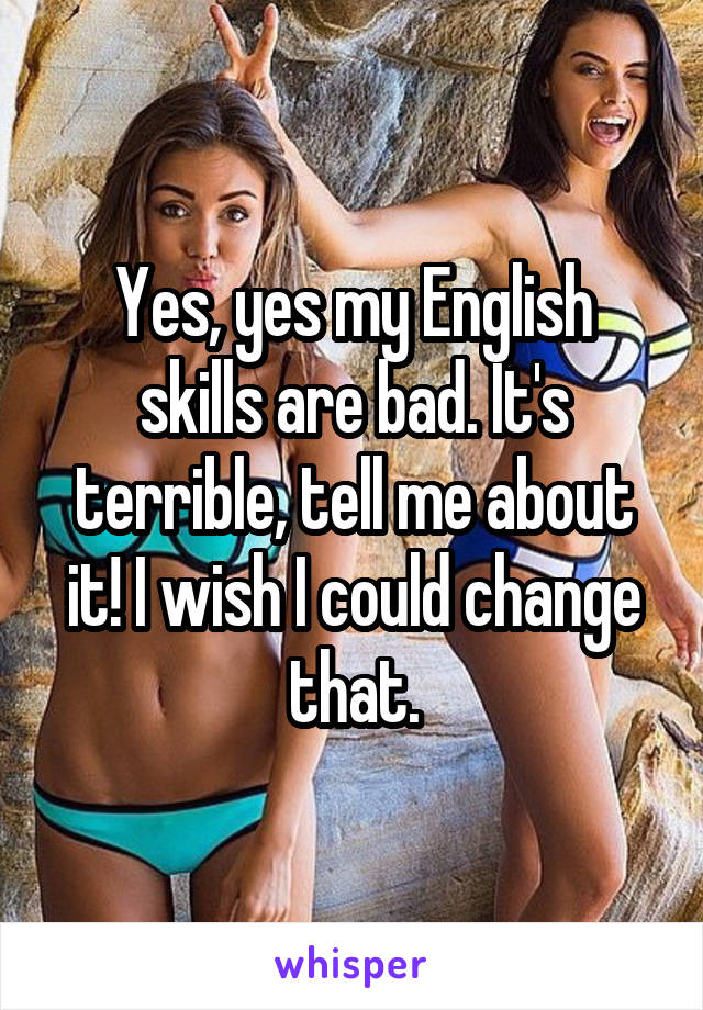 Yes, yes my English skills are bad. It's terrible, tell me about it! I wish I could change that.