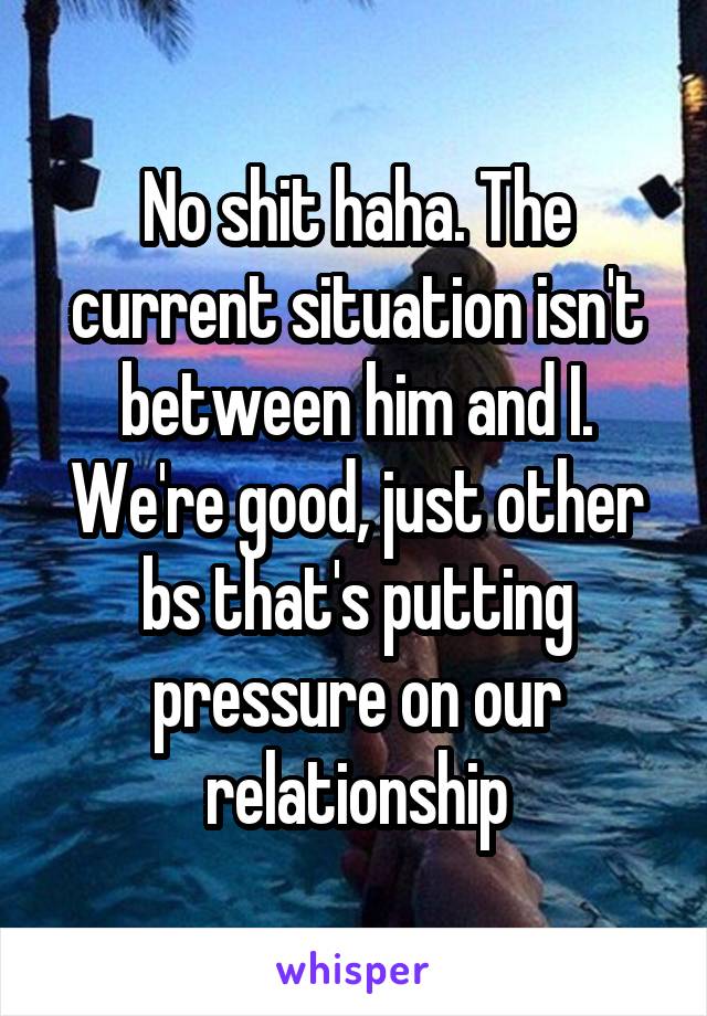 No shit haha. The current situation isn't between him and I. We're good, just other bs that's putting pressure on our relationship