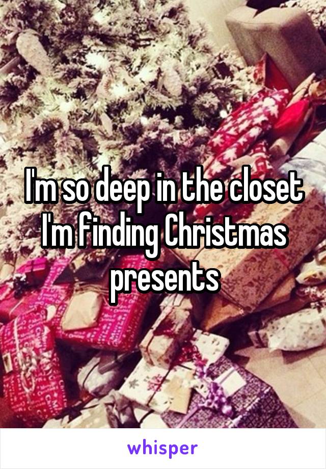 I'm so deep in the closet I'm finding Christmas presents