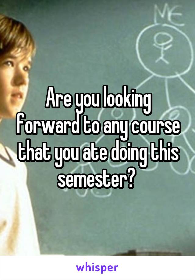 Are you looking forward to any course that you ate doing this semester? 