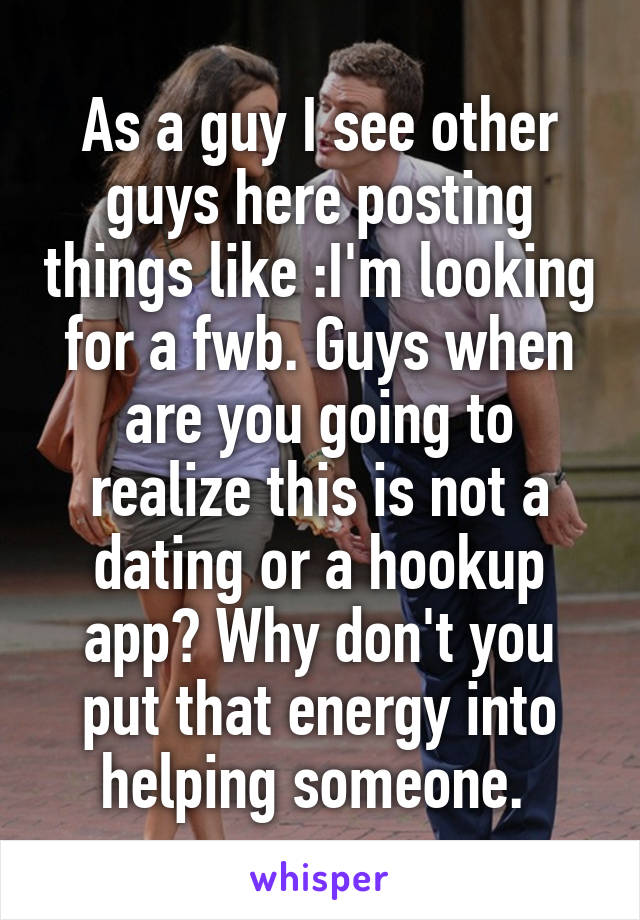 As a guy I see other guys here posting things like :I'm looking for a fwb. Guys when are you going to realize this is not a dating or a hookup app? Why don't you put that energy into helping someone. 