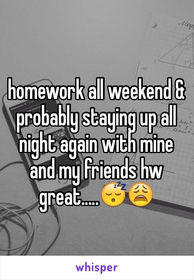 homework all weekend & probably staying up all night again with mine and my friends hw great.....😴😩