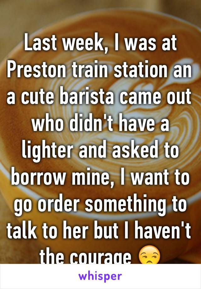 Last week, I was at Preston train station an a cute barista came out who didn't have a lighter and asked to borrow mine, I want to go order something to talk to her but I haven't the courage 😒 