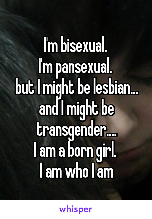 I'm bisexual. 
I'm pansexual. 
but I might be lesbian...
and I might be transgender....
I am a born girl. 
I am who I am