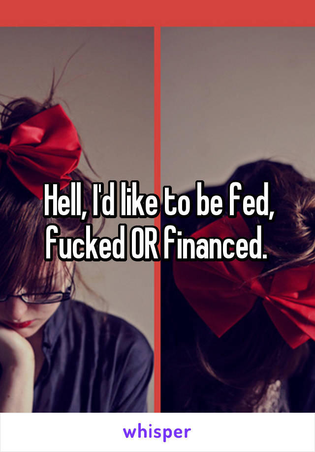 Hell, I'd like to be fed, fucked OR financed. 