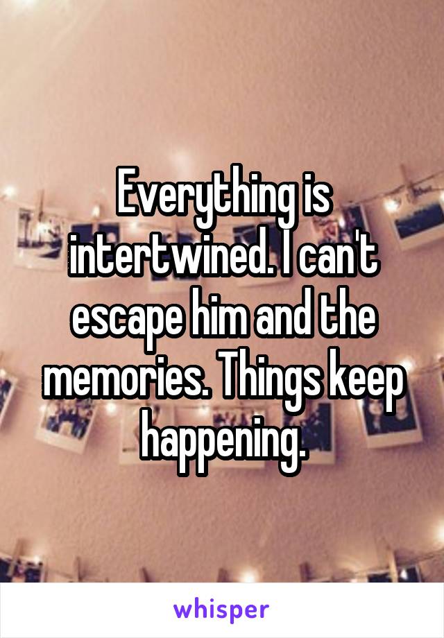 Everything is intertwined. I can't escape him and the memories. Things keep happening.