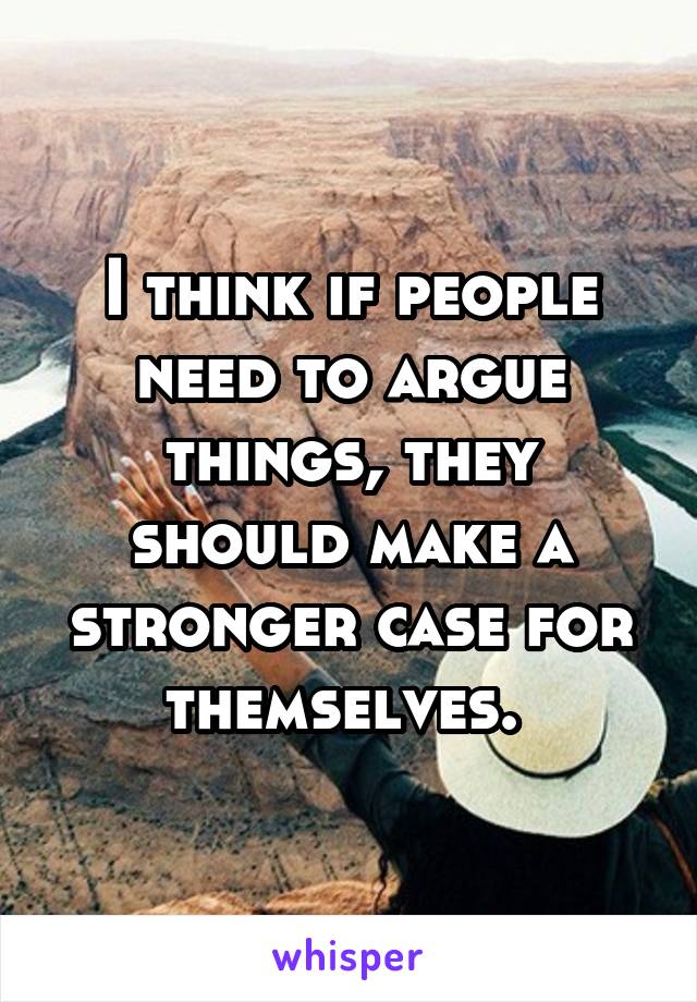 I think if people need to argue things, they should make a stronger case for themselves. 