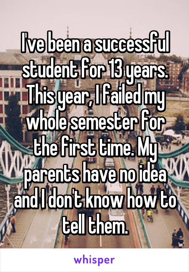 I've been a successful student for 13 years. This year, I failed my whole semester for the first time. My parents have no idea and I don't know how to tell them.