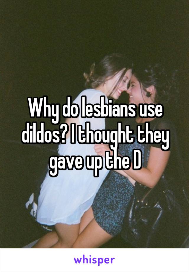 Why do lesbians use dildos? I thought they gave up the D