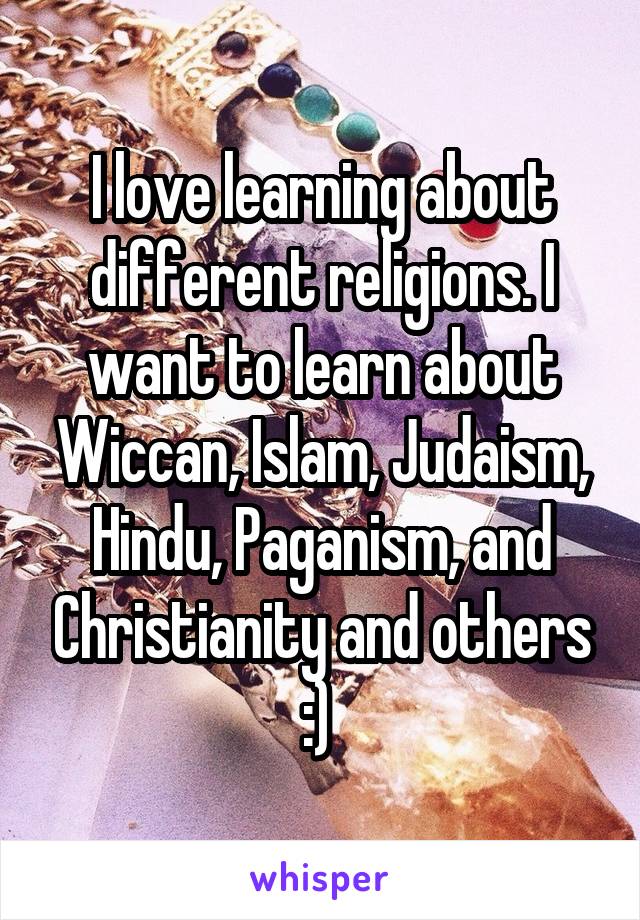 I love learning about different religions. I want to learn about Wiccan, Islam, Judaism, Hindu, Paganism, and Christianity and others :) 