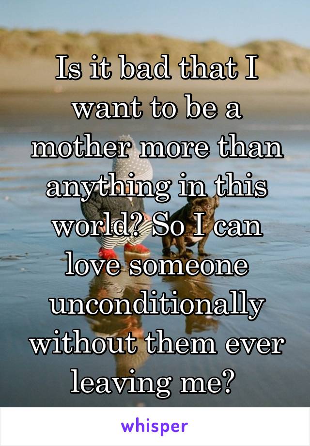 Is it bad that I want to be a mother more than anything in this world? So I can love someone unconditionally without them ever leaving me? 