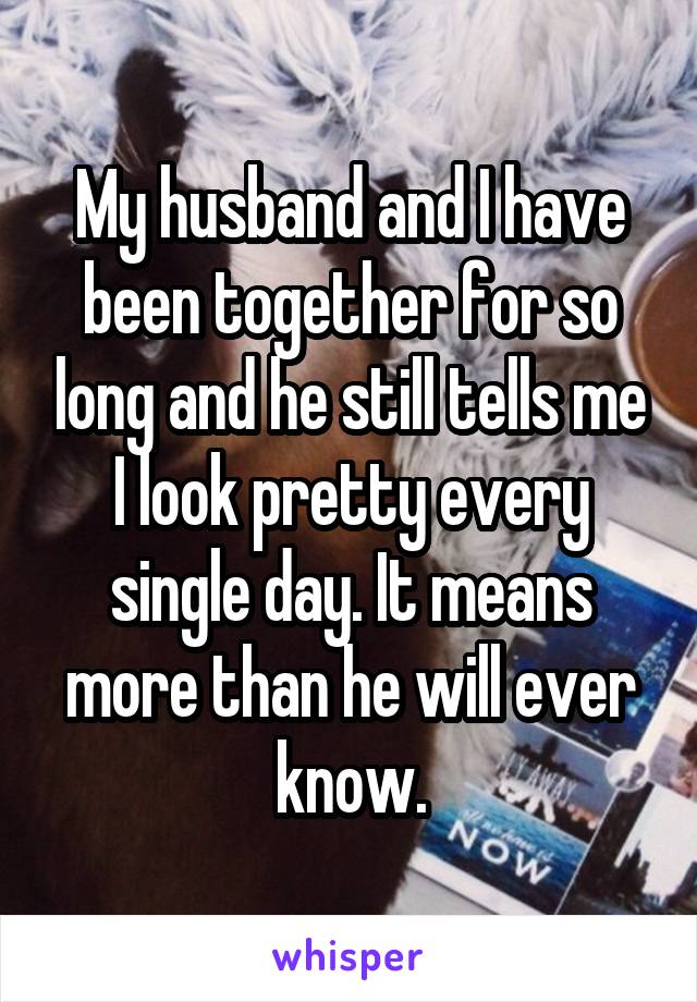 My husband and I have been together for so long and he still tells me I look pretty every single day. It means more than he will ever know.