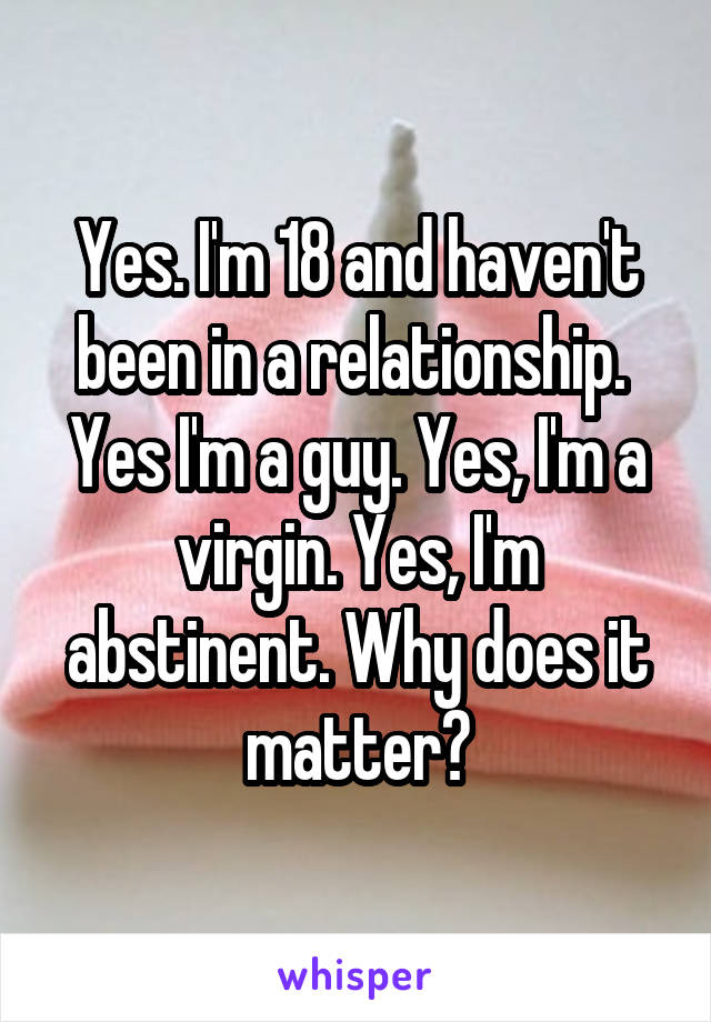 Yes. I'm 18 and haven't been in a relationship.  Yes I'm a guy. Yes, I'm a virgin. Yes, I'm abstinent. Why does it matter?