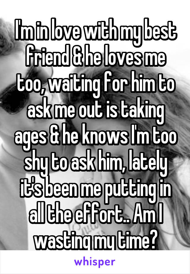 I'm in love with my best friend & he loves me too, waiting for him to ask me out is taking ages & he knows I'm too shy to ask him, lately it's been me putting in all the effort.. Am I wasting my time?