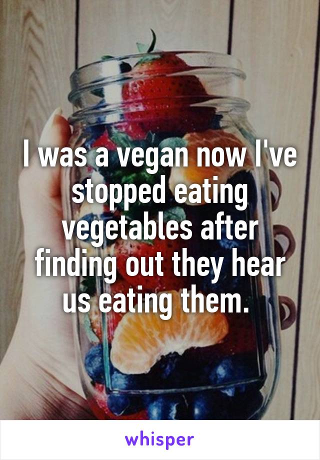 I was a vegan now I've stopped eating vegetables after finding out they hear us eating them. 