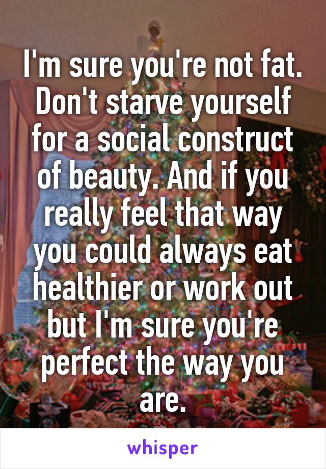 I'm sure you're not fat. Don't starve yourself for a social construct of beauty. And if you really feel that way you could always eat healthier or work out but I'm sure you're perfect the way you are.