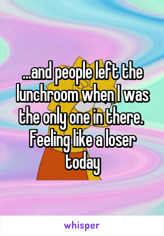 ...and people left the lunchroom when I was the only one in there. 
Feeling like a loser today