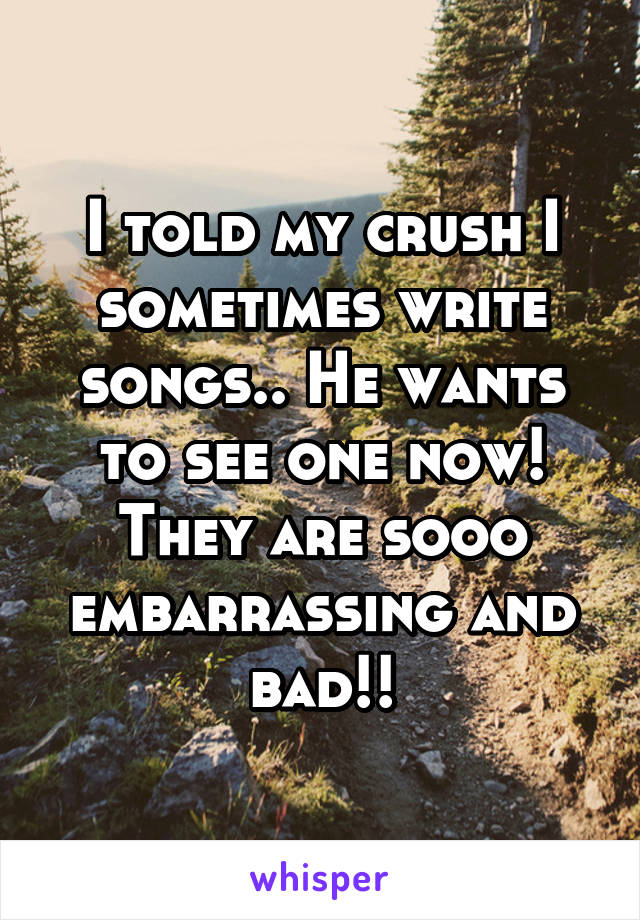 I told my crush I sometimes write songs.. He wants to see one now! They are sooo embarrassing and bad!!