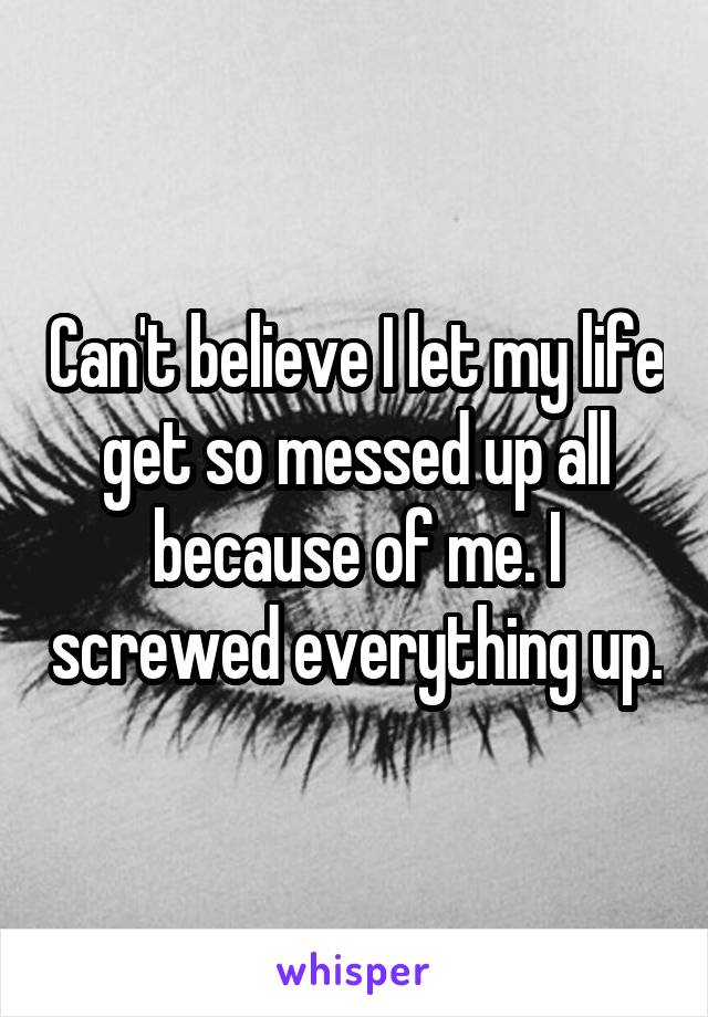 Can't believe I let my life get so messed up all because of me. I screwed everything up.