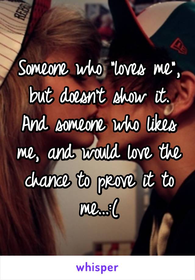 Someone who "loves me", but doesn't show it. And someone who likes me, and would love the chance to prove it to me...:(