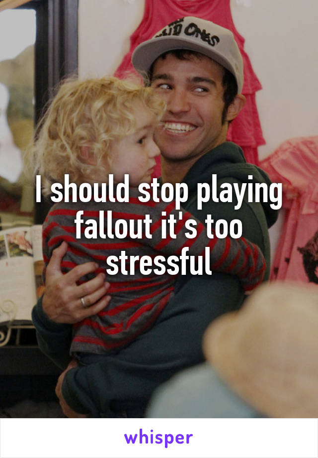 I should stop playing fallout it's too stressful