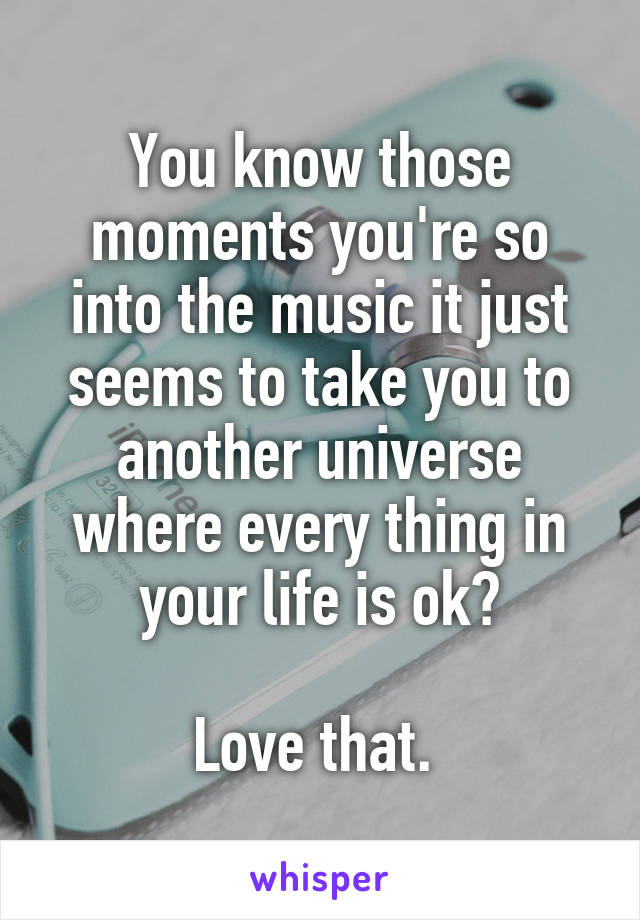 You know those moments you're so into the music it just seems to take you to another universe where every thing in your life is ok?

Love that. 