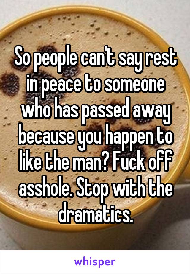 So people can't say rest in peace to someone who has passed away because you happen to like the man? Fuck off asshole. Stop with the dramatics.