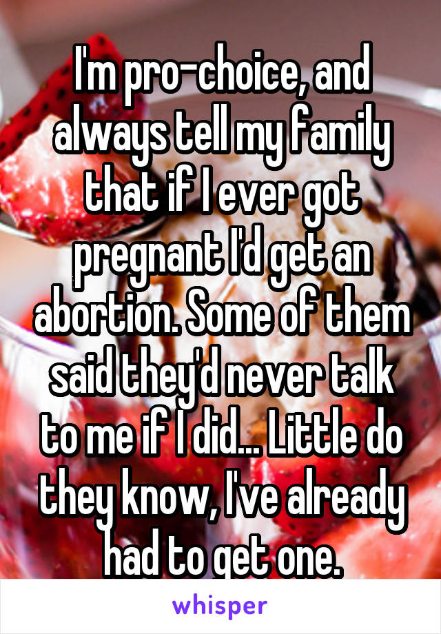 I'm pro-choice, and always tell my family that if I ever got pregnant I'd get an abortion. Some of them said they'd never talk to me if I did... Little do they know, I've already had to get one.