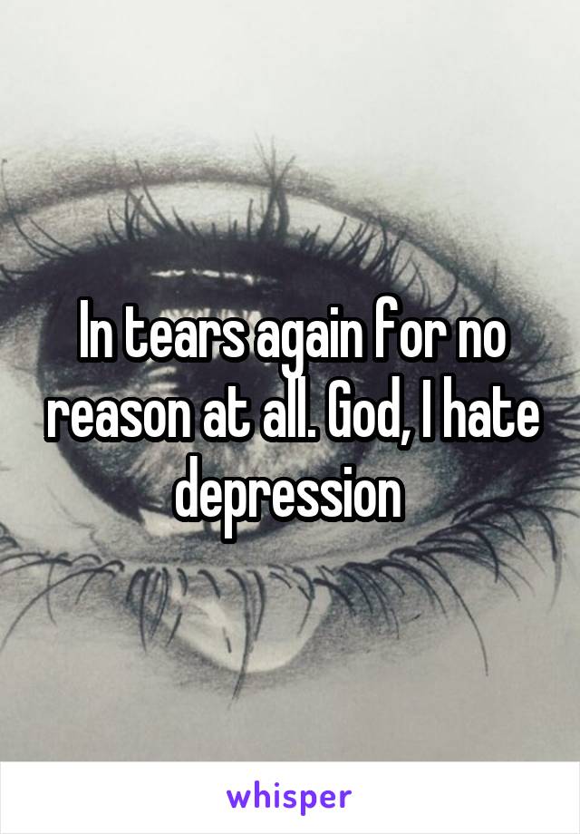 In tears again for no reason at all. God, I hate depression 