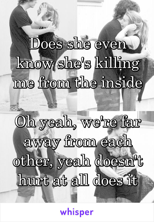 Does she even know she's killing me from the inside

Oh yeah, we're far away from each other, yeah doesn't hurt at all does it