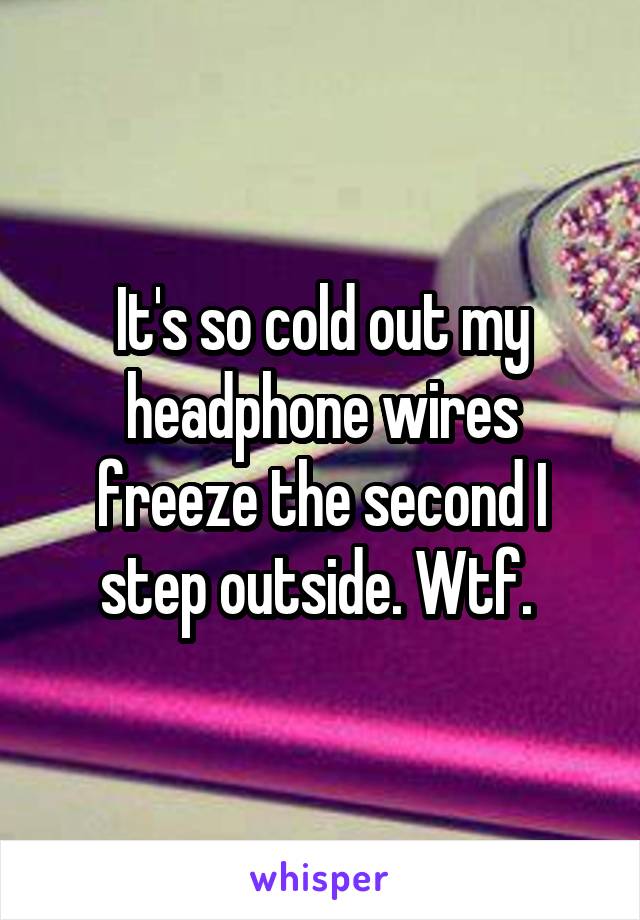 It's so cold out my headphone wires freeze the second I step outside. Wtf. 