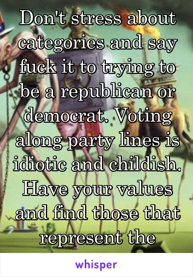 Don't stress about categories and say fuck it to trying to be a republican or democrat. Voting along party lines is idiotic and childish. Have your values and find those that represent the majority.