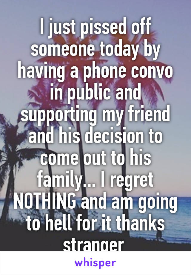 I just pissed off someone today by having a phone convo in public and supporting my friend and his decision to come out to his family... I regret NOTHING and am going to hell for it thanks stranger 