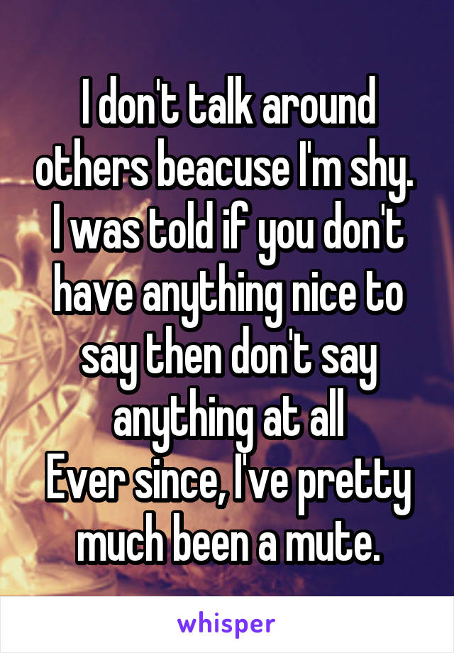 I don't talk around others beacuse I'm shy. 
I was told if you don't have anything nice to say then don't say anything at all
Ever since, I've pretty much been a mute.