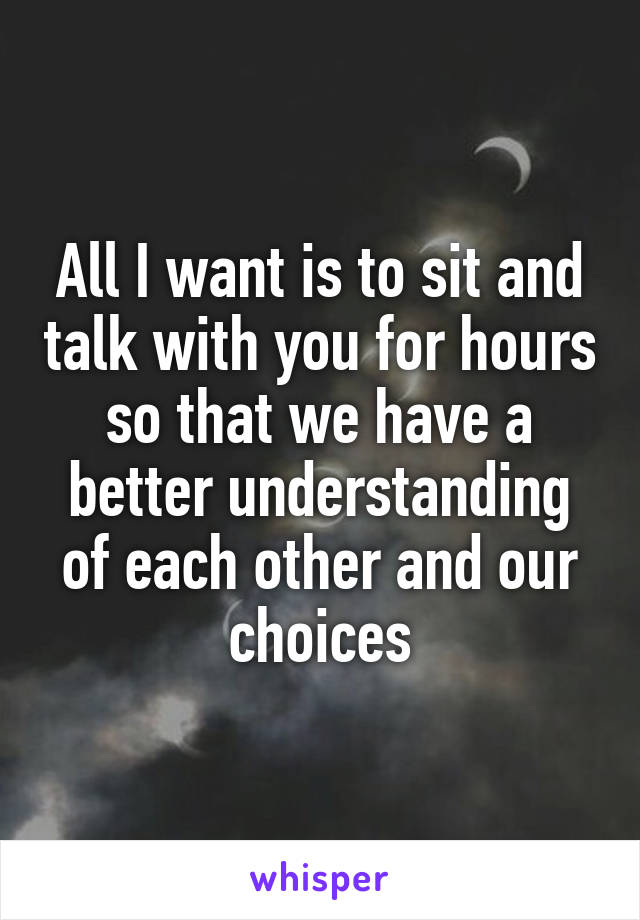 All I want is to sit and talk with you for hours so that we have a better understanding of each other and our choices