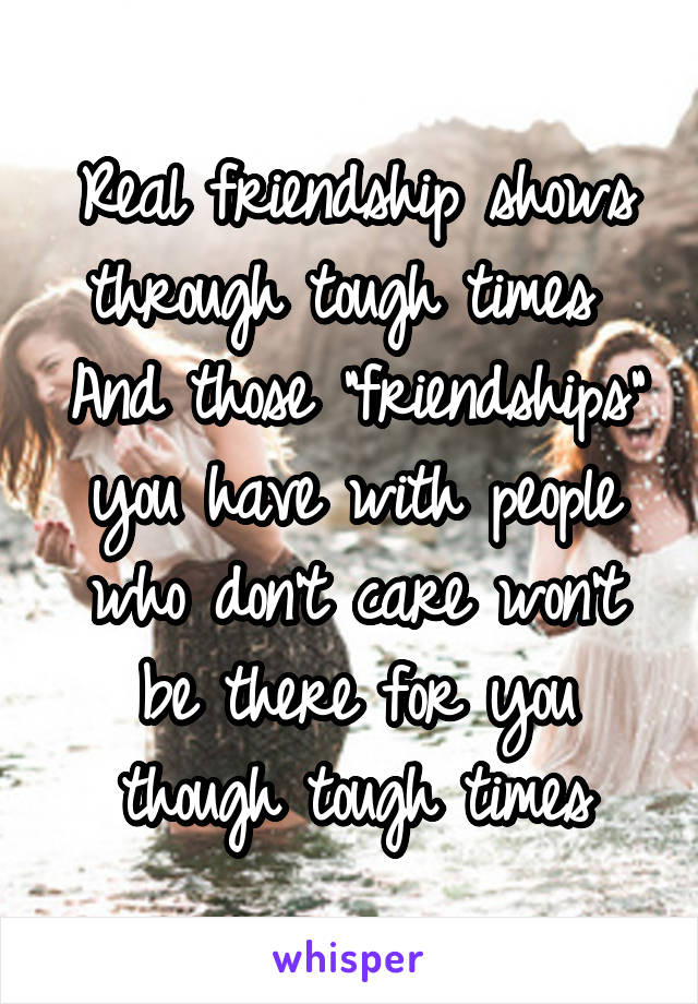 Real friendship shows through tough times 
And those "friendships" you have with people who don't care won't be there for you though tough times